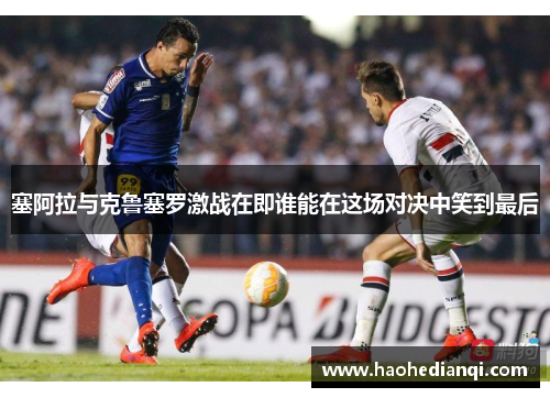 塞阿拉与克鲁塞罗激战在即谁能在这场对决中笑到最后