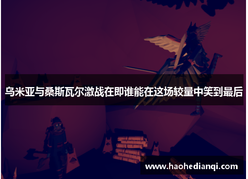 乌米亚与桑斯瓦尔激战在即谁能在这场较量中笑到最后