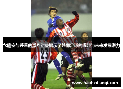 fc隆安与芹苴的激烈对决揭示了越南足球的崛起与未来发展潜力