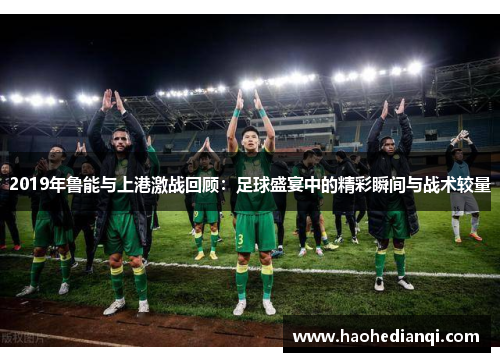 2019年鲁能与上港激战回顾：足球盛宴中的精彩瞬间与战术较量